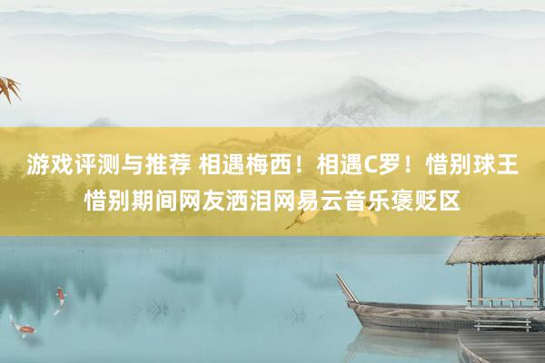 游戏评测与推荐 相遇梅西！相遇C罗！惜别球王惜别期间网友洒泪网易云音乐褒贬区