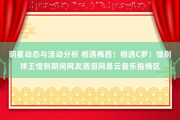 明星动态与活动分析 相遇梅西！相遇C罗！惜别球王惜别期间网友洒泪网易云音乐指摘区