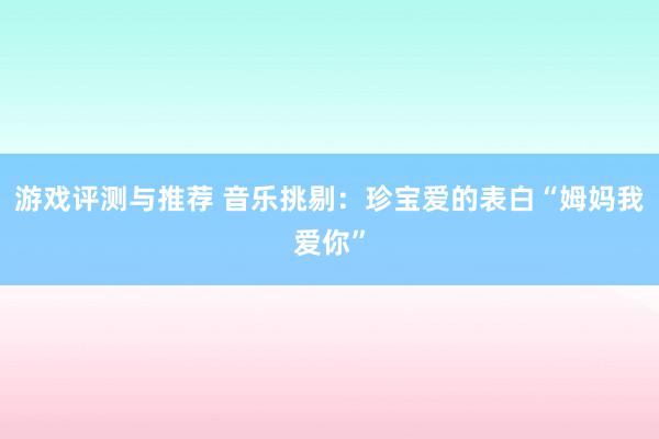 游戏评测与推荐 音乐挑剔：珍宝爱的表白“姆妈我爱你”