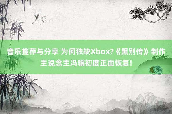 音乐推荐与分享 为何独缺Xbox?《黑别传》制作主说念主冯骥初度正面恢复!