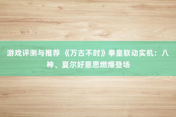 游戏评测与推荐 《万古不时》拳皇联动实机：八神、夏尔好意思燃爆登场