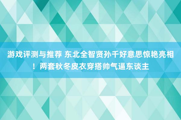 游戏评测与推荐 东北全智贤孙千好意思惊艳亮相！两套秋冬皮衣穿搭帅气逼东谈主