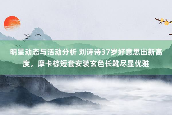 明星动态与活动分析 刘诗诗37岁好意思出新高度，摩卡棕短套安装玄色长靴尽显优雅