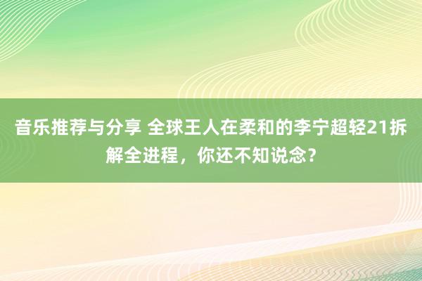 音乐推荐与分享 全球王人在柔和的李宁超轻21拆解全进程，你还不知说念？