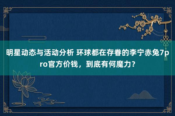 明星动态与活动分析 环球都在存眷的李宁赤兔7pro官方价钱，到底有何魔力？