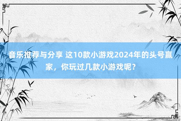 音乐推荐与分享 这10款小游戏2024年的头号赢家，你玩过几款小游戏呢？