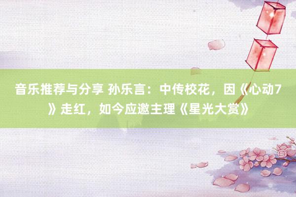 音乐推荐与分享 孙乐言：中传校花，因《心动7》走红，如今应邀主理《星光大赏》