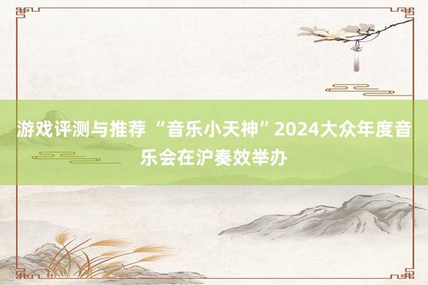 游戏评测与推荐 “音乐小天神”2024大众年度音乐会在沪奏效举办