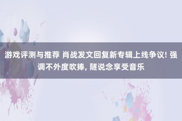 游戏评测与推荐 肖战发文回复新专辑上线争议! 强调不外度吹捧, 隧说念享受音乐