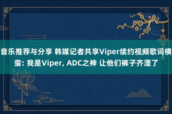 音乐推荐与分享 韩媒记者共享Viper续约视频歌词横蛮: 我是Viper, ADC之神 让他们裤子齐湿了