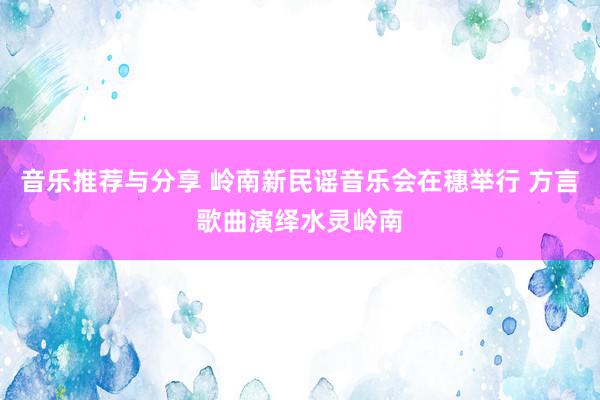 音乐推荐与分享 岭南新民谣音乐会在穗举行 方言歌曲演绎水灵岭南