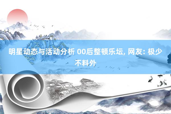 明星动态与活动分析 00后整顿乐坛, 网友: 极少不料外