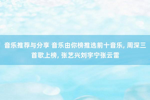 音乐推荐与分享 音乐由你榜推选前十音乐, 周深三首歌上榜, 张艺兴刘宇宁张云雷