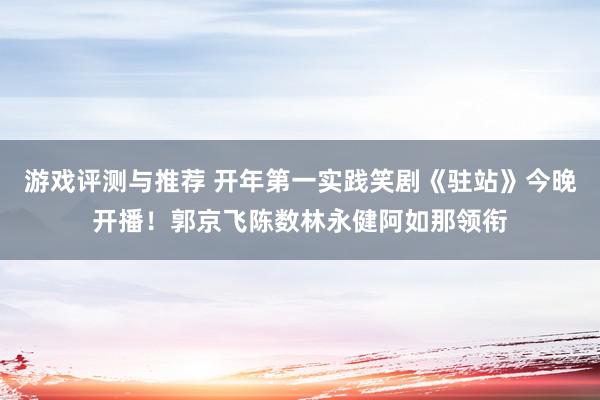 游戏评测与推荐 开年第一实践笑剧《驻站》今晚开播！郭京飞陈数林永健阿如那领衔