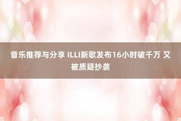 音乐推荐与分享 ILLI新歌发布16小时破千万 又被质疑抄袭