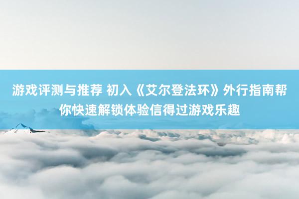 游戏评测与推荐 初入《艾尔登法环》外行指南帮你快速解锁体验信得过游戏乐趣