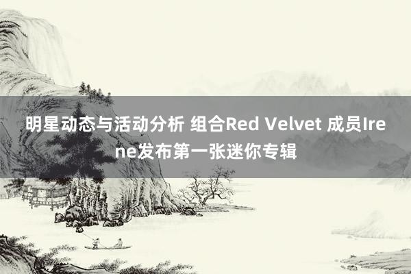 明星动态与活动分析 组合Red Velvet 成员Irene发布第一张迷你专辑