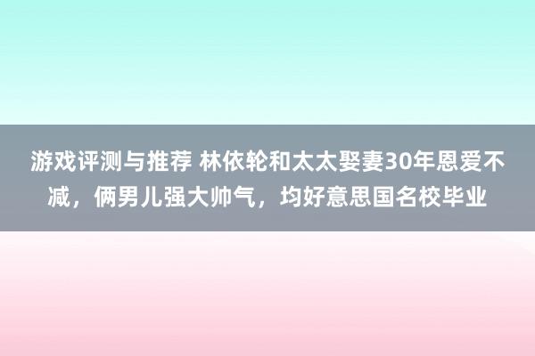 游戏评测与推荐 林依轮和太太娶妻30年恩爱不减，俩男儿强大帅气，均好意思国名校毕业