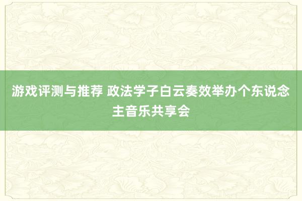 游戏评测与推荐 政法学子白云奏效举办个东说念主音乐共享会