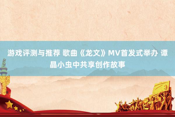 游戏评测与推荐 歌曲《龙文》MV首发式举办 谭晶小虫中共享创作故事