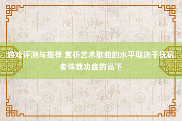 游戏评测与推荐 赏析艺术歌曲的水平取决于抚玩者体裁功底的高下