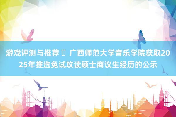 游戏评测与推荐 ​广西师范大学音乐学院获取2025年推选免试攻读硕士商议生经历的公示