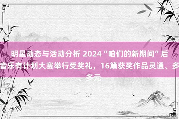 明星动态与活动分析 2024“咱们的新期间”后生音乐有计划大赛举行受奖礼，16篇获奖作品灵通、多元