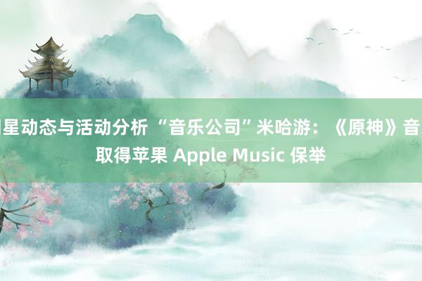 明星动态与活动分析 “音乐公司”米哈游：《原神》音乐取得苹果 Apple Music 保举