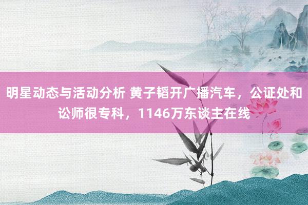 明星动态与活动分析 黄子韬开广播汽车，公证处和讼师很专科，1146万东谈主在线