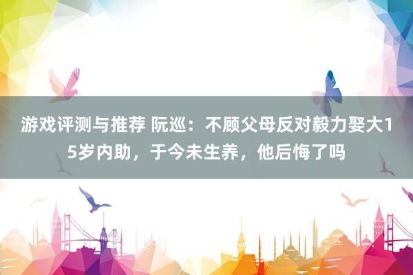 游戏评测与推荐 阮巡：不顾父母反对毅力娶大15岁内助，于今未生养，他后悔了吗