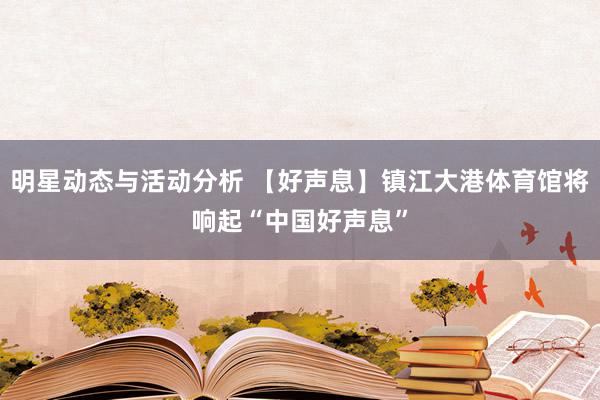 明星动态与活动分析 【好声息】镇江大港体育馆将响起“中国好声息”