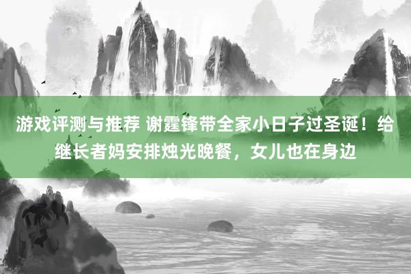 游戏评测与推荐 谢霆锋带全家小日子过圣诞！给继长者妈安排烛光晚餐，女儿也在身边