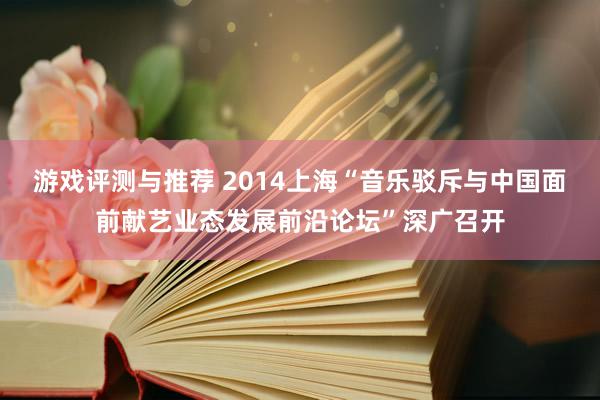 游戏评测与推荐 2014上海“音乐驳斥与中国面前献艺业态发展前沿论坛”深广召开