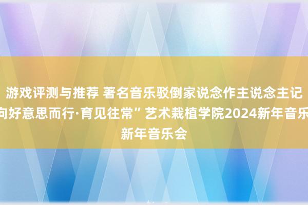 游戏评测与推荐 著名音乐驳倒家说念作主说念主记“向好意思而行·育见往常”艺术栽植学院2024新年音乐会