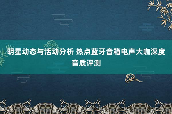 明星动态与活动分析 热点蓝牙音箱电声大咖深度音质评测