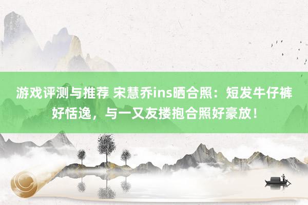 游戏评测与推荐 宋慧乔ins晒合照：短发牛仔裤好恬逸，与一又友搂抱合照好豪放！