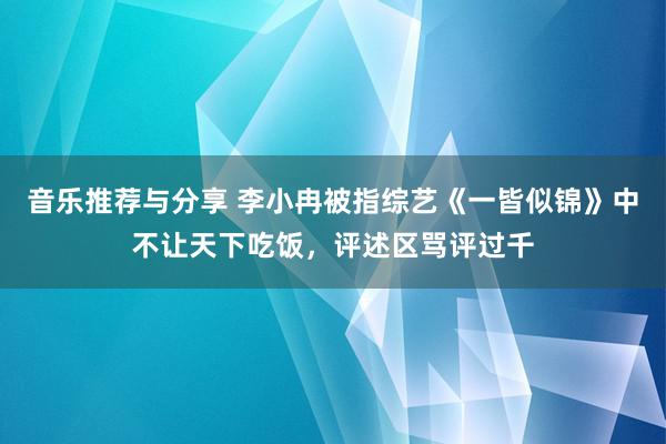 音乐推荐与分享 李小冉被指综艺《一皆似锦》中不让天下吃饭，评述区骂评过千