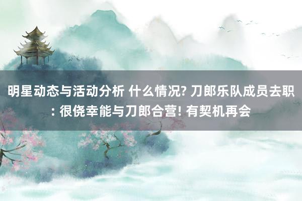 明星动态与活动分析 什么情况? 刀郎乐队成员去职: 很侥幸能与刀郎合营! 有契机再会