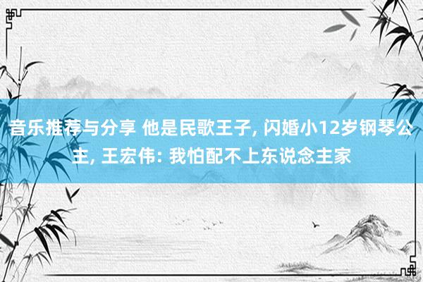 音乐推荐与分享 他是民歌王子, 闪婚小12岁钢琴公主, 王宏伟: 我怕配不上东说念主家