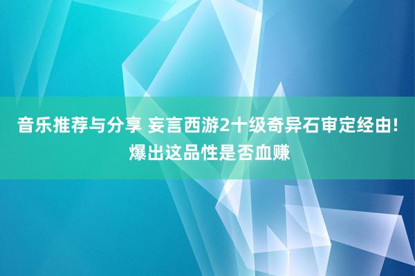 音乐推荐与分享 妄言西游2十级奇异石审定经由! 爆出这品性是否血赚