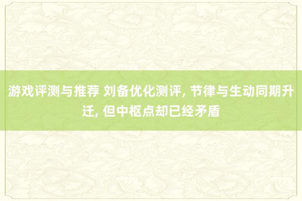 游戏评测与推荐 刘备优化测评, 节律与生动同期升迁, 但中枢点却已经矛盾