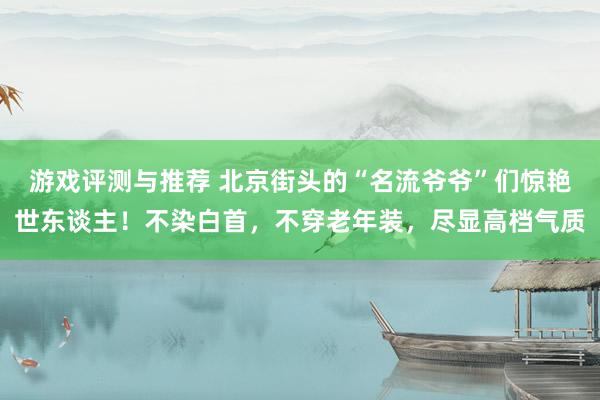 游戏评测与推荐 北京街头的“名流爷爷”们惊艳世东谈主！不染白首，不穿老年装，尽显高档气质