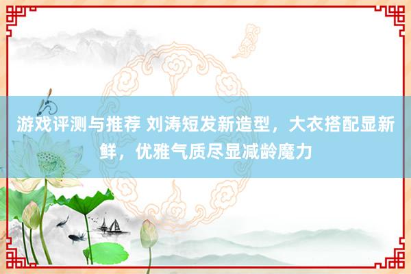 游戏评测与推荐 刘涛短发新造型，大衣搭配显新鲜，优雅气质尽显减龄魔力