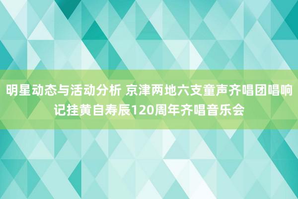 明星动态与活动分析 京津两地六支童声齐唱团唱响记挂黄自寿辰120周年齐唱音乐会