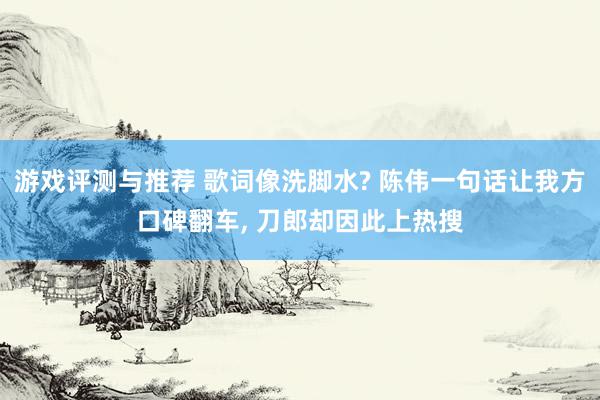 游戏评测与推荐 歌词像洗脚水? 陈伟一句话让我方口碑翻车, 刀郎却因此上热搜