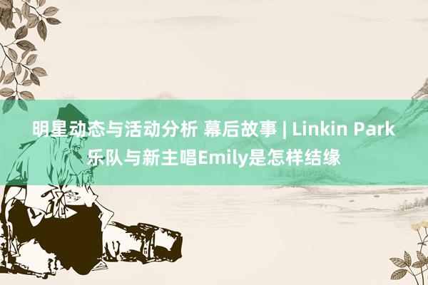 明星动态与活动分析 幕后故事 | Linkin Park乐队与新主唱Emily是怎样结缘