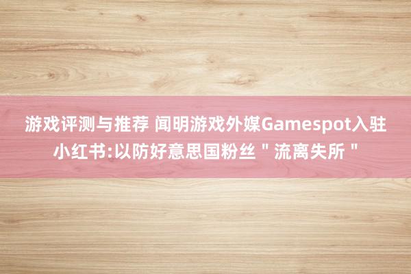 游戏评测与推荐 闻明游戏外媒Gamespot入驻小红书:以防好意思国粉丝＂流离失所＂