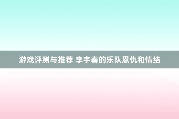 游戏评测与推荐 李宇春的乐队恩仇和情结