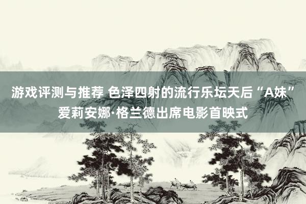 游戏评测与推荐 色泽四射的流行乐坛天后“A妹”爱莉安娜·格兰德出席电影首映式