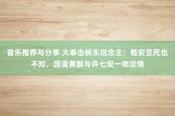 音乐推荐与分享 大奉击柝东说念主：临安至死也不知，因蛋黄酥与许七安一吻定情